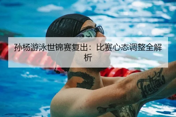 孙杨游泳世锦赛复出：比赛心态调整全解析